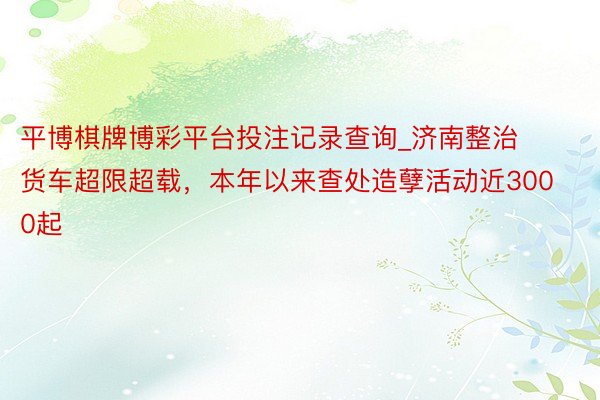 平博棋牌博彩平台投注记录查询_济南整治货车超限超载，本年以来查处造孽活动近3000起